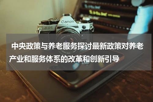  中央政策与养老服务探讨最新政策对养老产业和服务体系的改革和创新引导