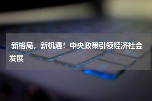  新格局，新机遇！中央政策引领经济社会发展