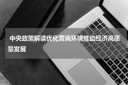 中央政策解读优化营商环境推动经济高质量发展