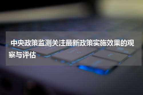  中央政策监测关注最新政策实施效果的观察与评估