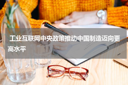  工业互联网中央政策推动中国制造迈向更高水平