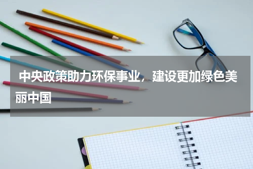  中央政策助力环保事业，建设更加绿色美丽中国