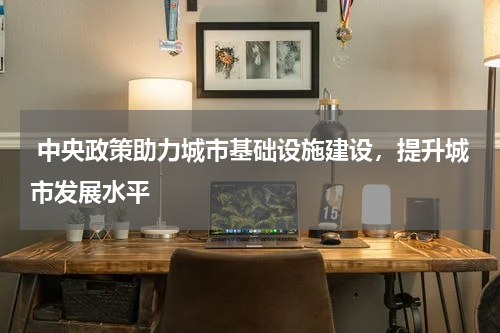  中央政策助力城市基础设施建设，提升城市发展水平 