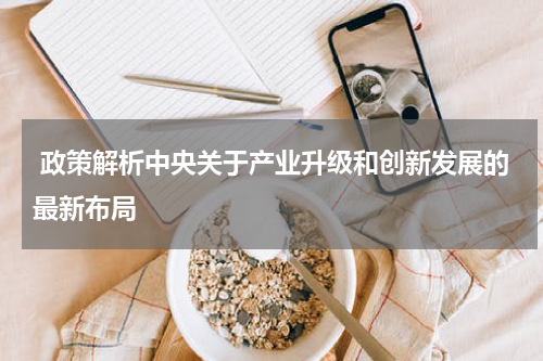  政策解析中央关于产业升级和创新发展的最新布局