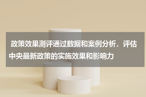  政策效果测评通过数据和案例分析，评估中央最新政策的实施效果和影响力