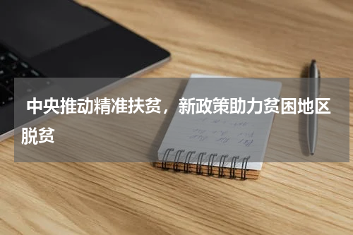  中央推动精准扶贫，新政策助力贫困地区脱贫
