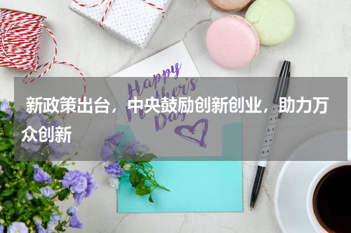  新政策出台，中央鼓励创新创业，助力万众创新