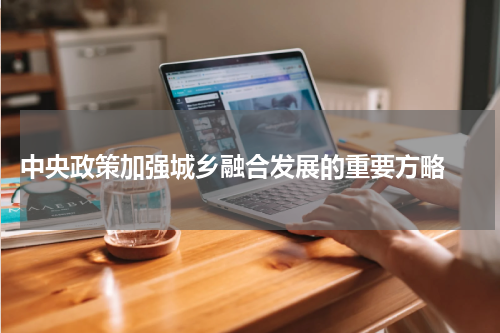  中央政策加强城乡融合发展的重要方略 
