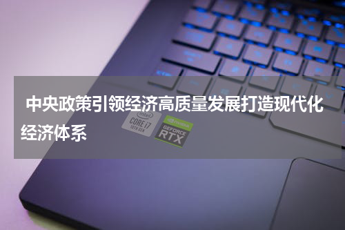  中央政策引领经济高质量发展打造现代化经济体系