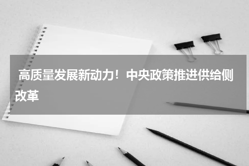  高质量发展新动力！中央政策推进供给侧改革