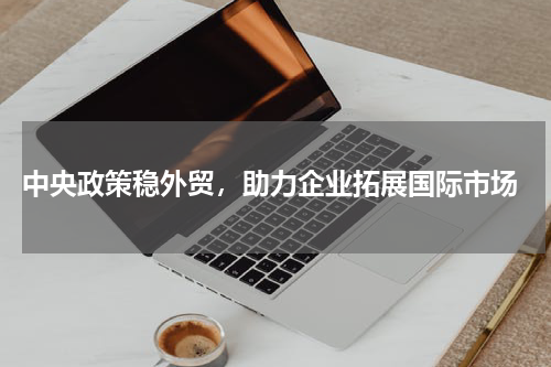  中央政策稳外贸，助力企业拓展国际市场