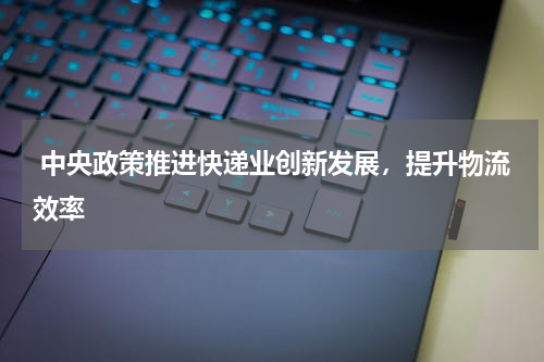  中央政策推进快递业创新发展，提升物流效率 