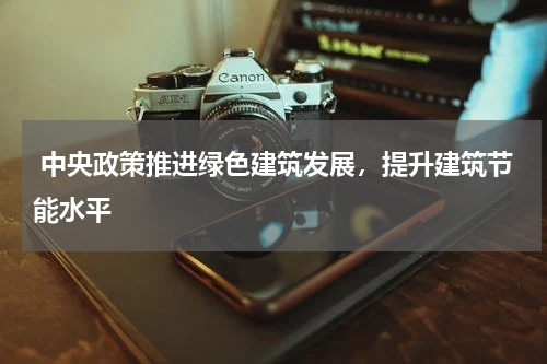  中央政策推进绿色建筑发展，提升建筑节能水平 