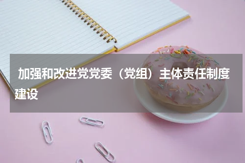  加强和改进党党委（党组）主体责任制度建设