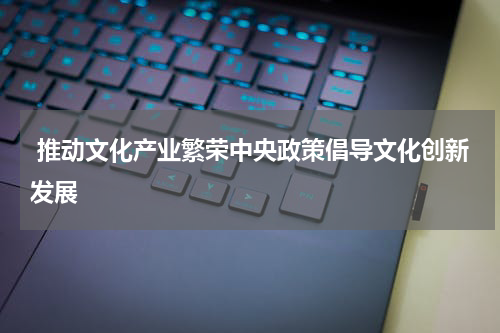  推动文化产业繁荣中央政策倡导文化创新发展
