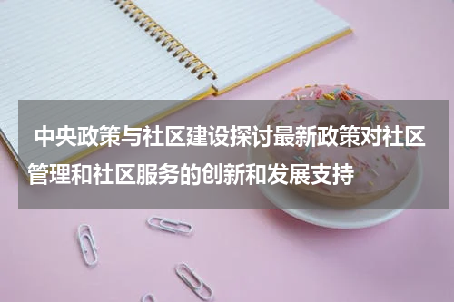  中央政策与社区建设探讨最新政策对社区管理和社区服务的创新和发展支持