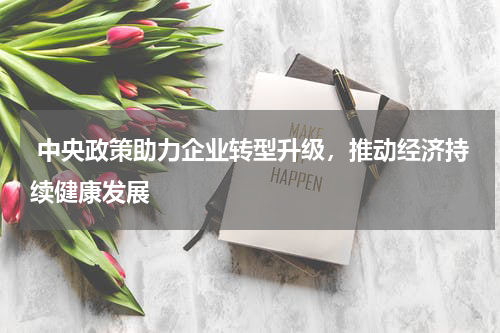  中央政策助力企业转型升级，推动经济持续健康发展