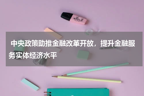  中央政策助推金融改革开放，提升金融服务实体经济水平