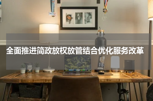 全面推进简政放权放管结合优化服务改革