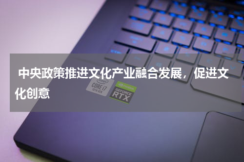  中央政策推进文化产业融合发展，促进文化创意 
