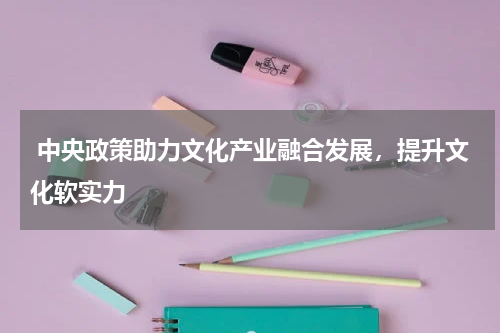  中央政策助力文化产业融合发展，提升文化软实力 