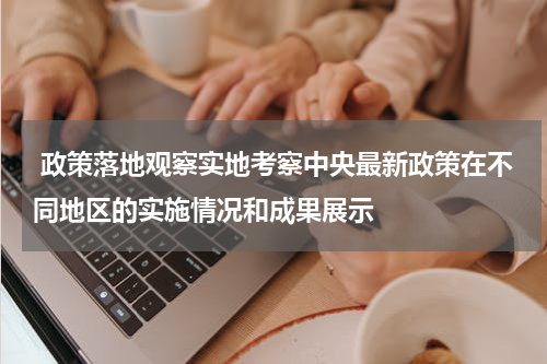  政策落地观察实地考察中央最新政策在不同地区的实施情况和成果展示