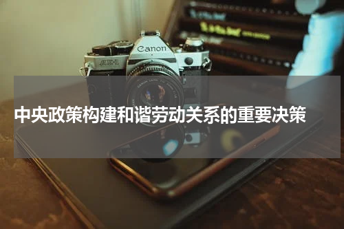  中央政策构建和谐劳动关系的重要决策 