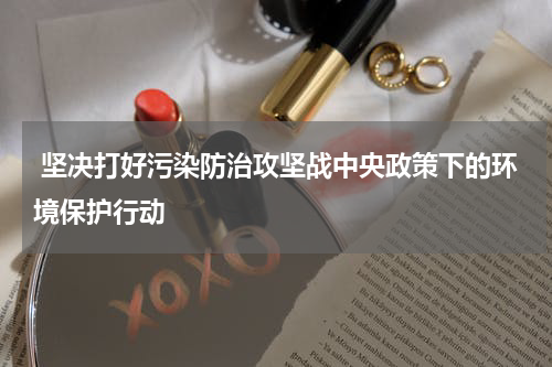  坚决打好污染防治攻坚战中央政策下的环境保护行动