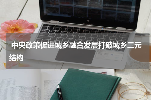  中央政策促进城乡融合发展打破城乡二元结构