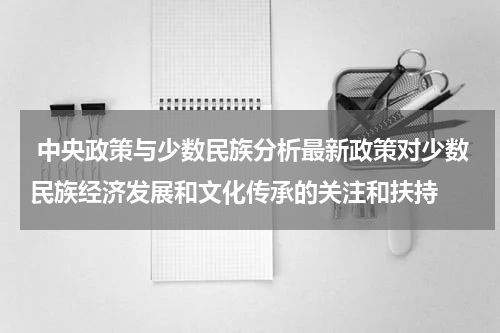 中央政策与少数民族分析最新政策对少数民族经济发展和文化传承的关注和扶持