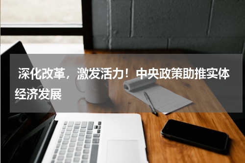  深化改革，激发活力！中央政策助推实体经济发展