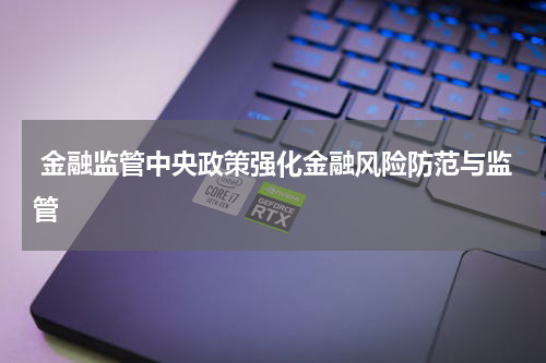  金融监管中央政策强化金融风险防范与监管