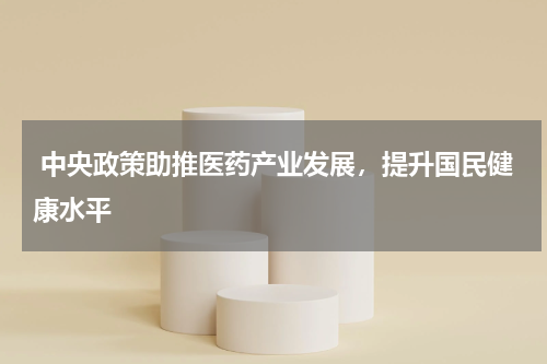  中央政策助推医药产业发展，提升国民健康水平 