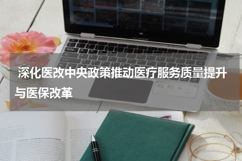  深化医改中央政策推动医疗服务质量提升与医保改革