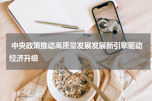  中央政策推动高质量发展发展新引擎驱动经济升级