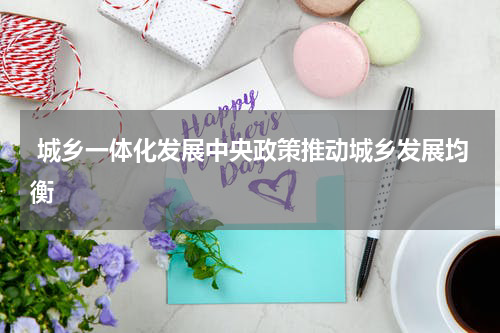  城乡一体化发展中央政策推动城乡发展均衡