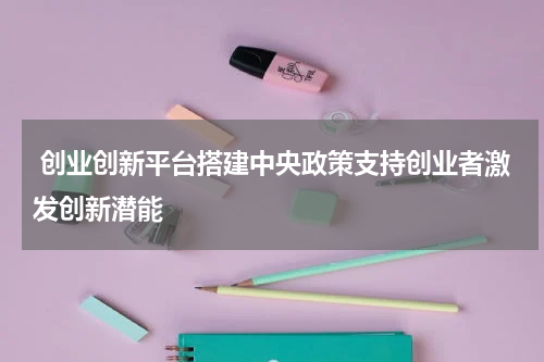  创业创新平台搭建中央政策支持创业者激发创新潜能