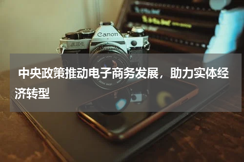  中央政策推动电子商务发展，助力实体经济转型 