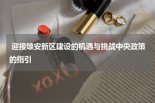  迎接雄安新区建设的机遇与挑战中央政策的指引