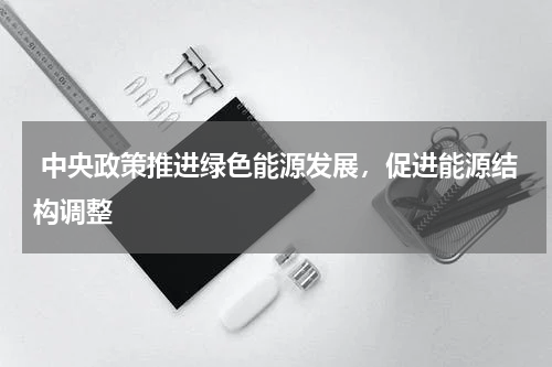  中央政策推进绿色能源发展，促进能源结构调整 