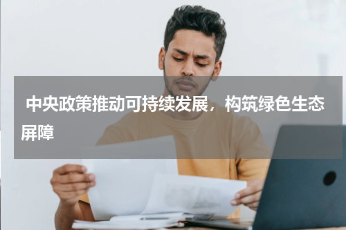  中央政策推动可持续发展，构筑绿色生态屏障