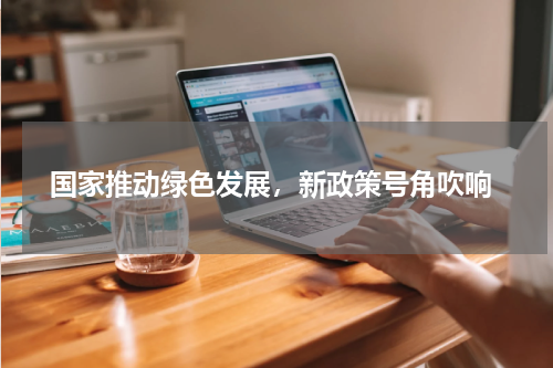  国家推动绿色发展，新政策号角吹响
