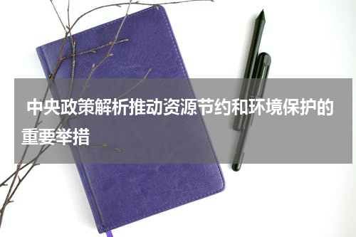  中央政策解析推动资源节约和环境保护的重要举措