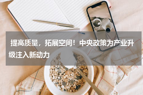  提高质量，拓展空间！中央政策为产业升级注入新动力