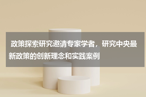  政策探索研究邀请专家学者，研究中央最新政策的创新理念和实践案例