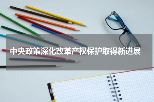 中央政策深化改革产权保护取得新进展
