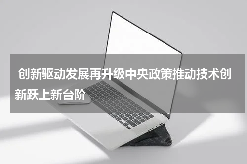  创新驱动发展再升级中央政策推动技术创新跃上新台阶