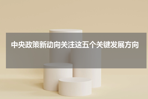  中央政策新动向关注这五个关键发展方向 