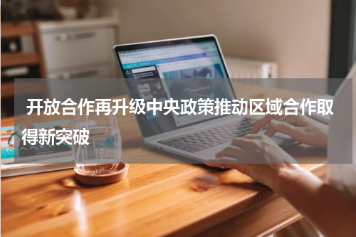  开放合作再升级中央政策推动区域合作取得新突破