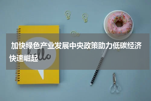  加快绿色产业发展中央政策助力低碳经济快速崛起